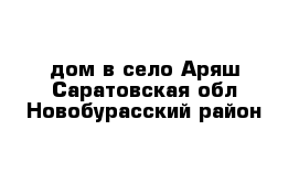 дом в село Аряш Саратовская обл Новобурасский район